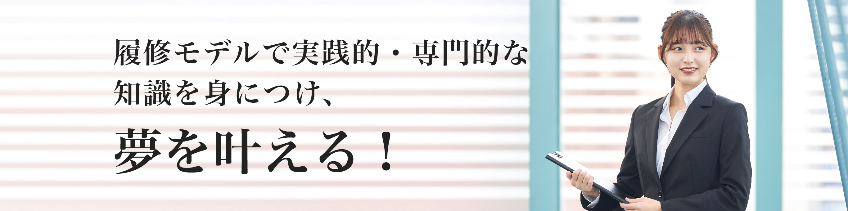 履修モデルで実践的・専門的な 知識を身につけ、夢を叶える！