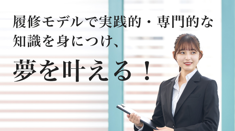 履修モデルで実践的・専門的な 知識を身につけ、夢を叶える！