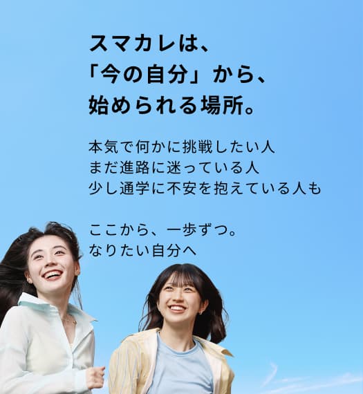 スマカレは、「今の自分」から、始められる場所。本気で何かに挑戦したい人まだ進路に迷っている人少し通学に不安を抱えている人もここから、一歩ずつ。なりたい自分へ