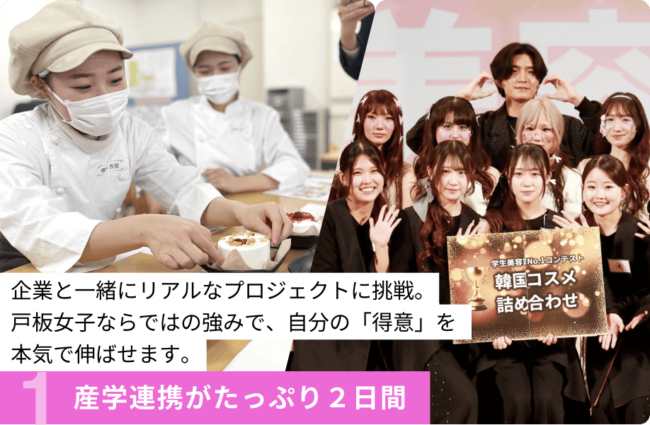 1.産学連携がたっぷり２日間 企業と一緒にリアルなプロジェクトに挑戦。戸板女子ならではの強みで、自分の「得意」を本気で伸ばせます。