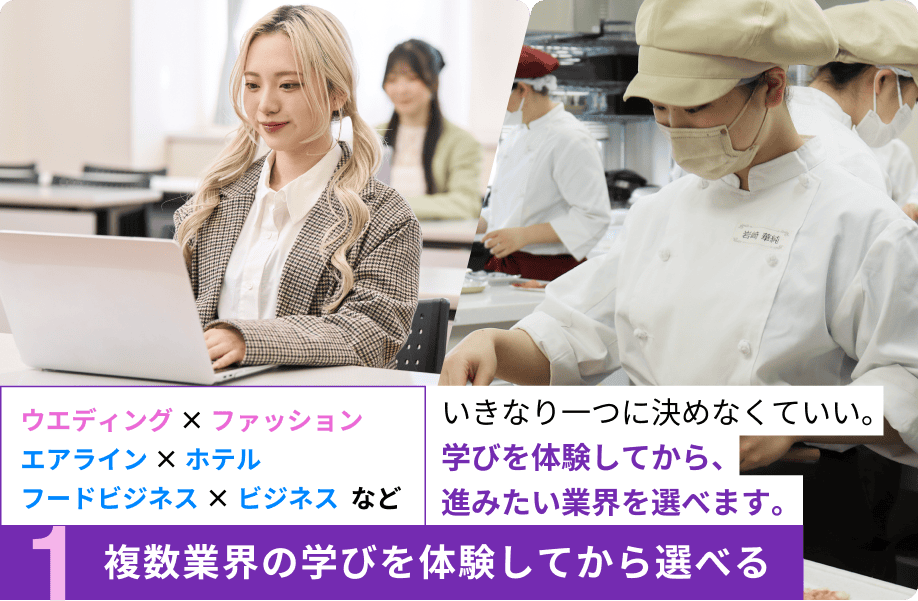 1.複数業界の学びを体験してから選べる ウエディング × ファッション、エアライン × ホテル、フードビジネス×ビジネスなど。いきなり一つに決めなくていい。学びを体験してから、進みたい業界を選べます。