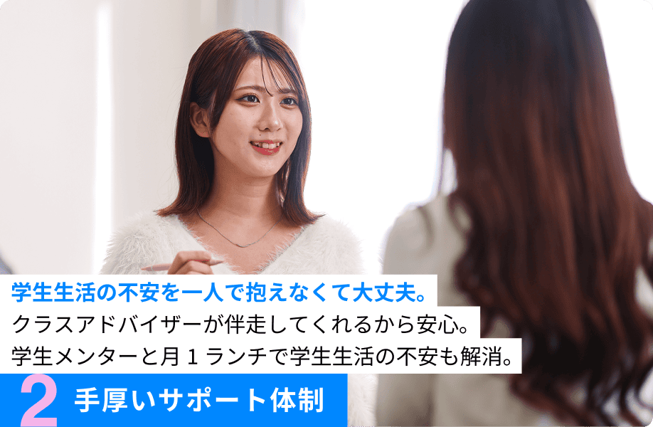 2.手厚いサポート体制 学生生活の不安を一人で抱えなくて大丈夫。クラスアドバイザーが伴走してくれるから安心。学生メンターと月1ランチで学生生活の不安も解消。