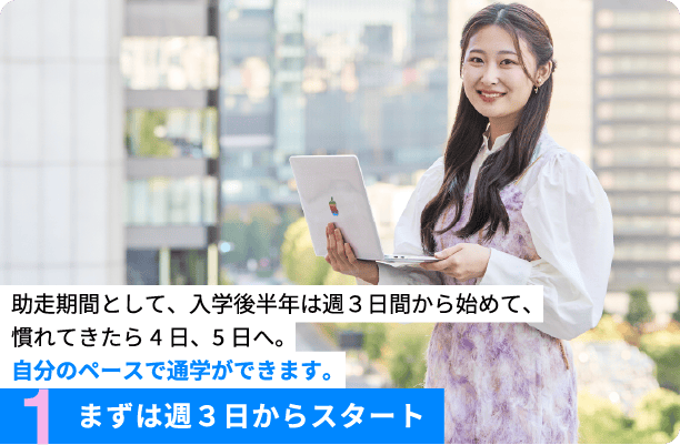 1.まずは週３日からスタート 助走期間として、入学後半年は週３日間から初めて、慣れてきたら4日、5日へ。自分のペースで通学ができます。