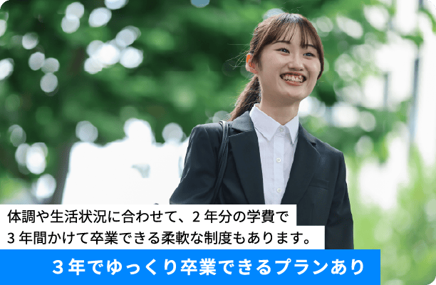 4.３年でゆっくり卒業プランあり 体調や生活状況に合わせて、2年分の学費で3年間かけて卒業できる柔軟な制度もあります。