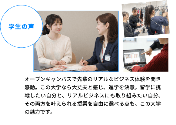 学生の声 オープンキャンパスで先輩のリアルなビジネス体験を聞き感動。この大学なら大丈夫と感じ、進学を決意。留学に挑戦したい自分と、リアルビジネスにも取り組みたい自分、その両方を叶えられる授業を自由に選べる点も、この大学の魅力です。