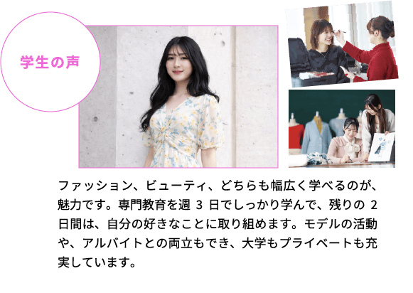 学生の声 ファッション、ビューティ、どちらも幅広く学べるのが、魅力です。専門教育を週3日でしっかり学んで、残りの2日間は、自分の好きなことに取り組めます。モデルの活動や、アルバイトとの両立もでき、大学もプライベートも充実しています。