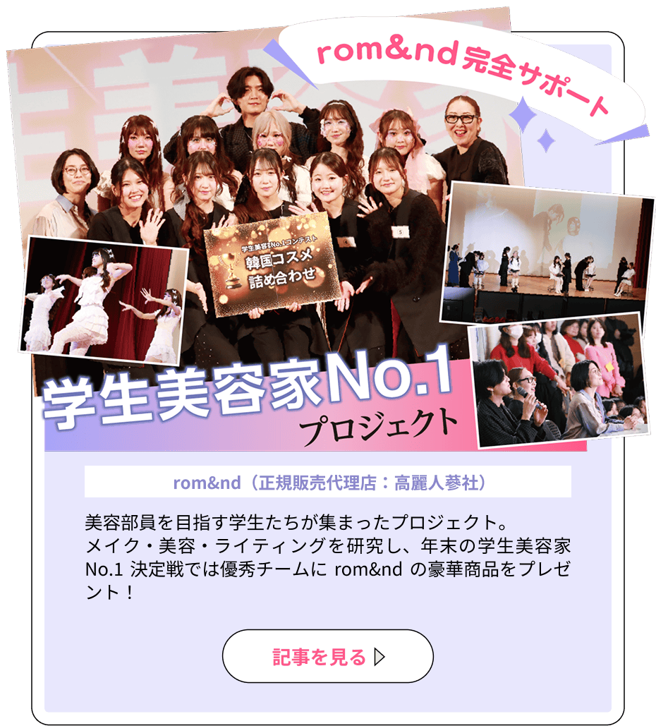 「rom&nd 完全サポート」学生美容家No.1プロジェクト（協力：rom&nd（正規販売代理店：高麗人参社））美容部員を目指す学生たちが集まったプロジェクト。メイク・美容・ライティングを研究し、年末の学生美容家No.1 決定戦では優秀チームに rom&nd の豪華商品をプレゼント！