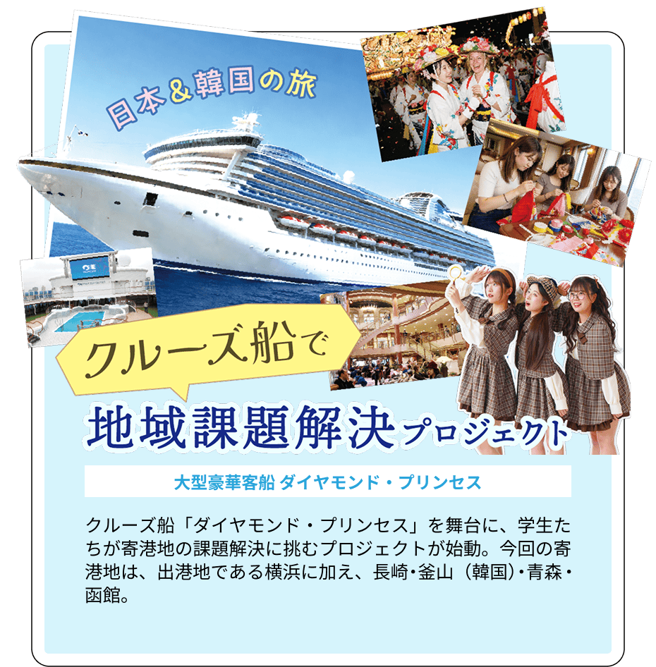 「日本＆韓国の旅」クルーズ船で地域課題解決プロジェクト 大型豪華客船 ダイヤモンド・プリンセス クルーズ船「ダイヤモンド・プリンセス」を舞台に、学生たちが寄港地の課題解決に挑むプロジェクトが始動。今回の寄港地は、出港地である横浜に加え、長崎・釜山（韓国）・青森・函館。