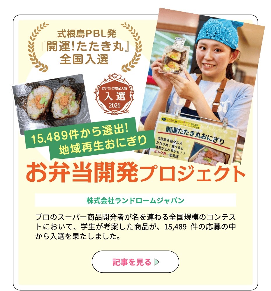 「式根島PBL発『開運！たたき丸』全国入選」「お弁当・お惣菜大賞2026入選」「15,489件から選出！地域再生おにぎり」お弁当開発プロジェクト（協力：株式会社ランドロームジャパン）プロのスーパー商品開発者が名を連ねる全国規模のコンテストにおいて、学生が考案した商品が、15,489 件の応募の中から入選を果たしました。